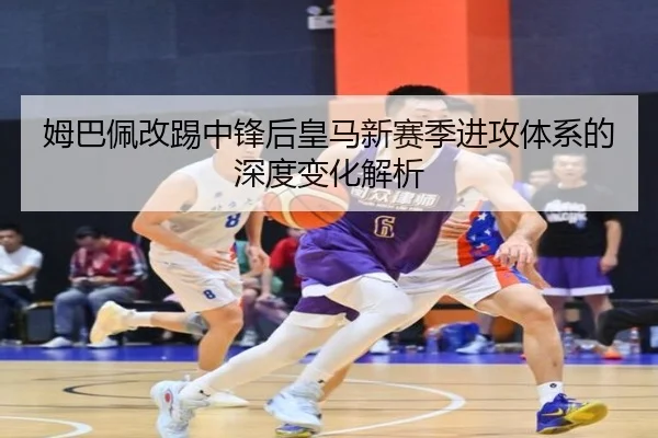 姆巴佩改踢中锋后皇马新赛季进攻体系的深度变化解析